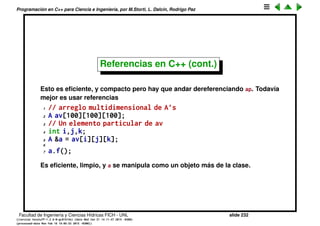 Programaci´on en C++ para Ciencia e Ingenier´ıa, por M.Storti, L. Dalc´ın, Rodrigo Paz
Referencias en C++ (cont.)
Una posibilidad es usar punteros
1 // arreglo multidimensional de A’s
2 A av[100][100][100];
3 // Un elemento particular de av
4 int i,j,k;
5 A *ap = &av[i][j][k];
6
7 ap->f();
Facultad de Ingenier´ıa y Ciencias H´ıdricas FICH - UNL slide 232
((version texstuff-1.2.9-12-ge83ced6) (date Wed May 27 12:15:38 2015 -0300)
(processed-date Wed May 27 12:45:10 2015 -0300))
 