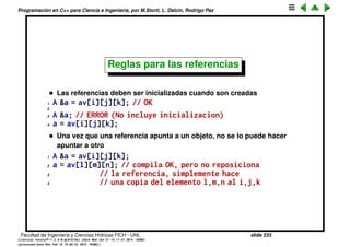 Programaci´on en C++ para Ciencia e Ingenier´ıa, por M.Storti, L. Dalc´ın, Rodrigo Paz
Referencias en C++ (cont.)
Esto es eﬁciente, y compacto pero hay que andar dereferenciando ap. Todav´ıa
mejor es usar referencias
1 // arreglo multidimensional de A’s
2 A av[100][100][100];
3 // Un elemento particular de av
4 int i,j,k;
5 A &a = av[i][j][k];
6
7 a.f();
Es eﬁciente, limpio, y a se manipula como un objeto m´as de la clase.
Facultad de Ingenier´ıa y Ciencias H´ıdricas FICH - UNL slide 233
((version texstuff-1.2.9-12-ge83ced6) (date Wed May 27 12:15:38 2015 -0300)
(processed-date Wed May 27 12:45:10 2015 -0300))
 