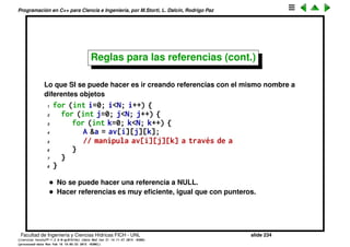 Programaci´on en C++ para Ciencia e Ingenier´ıa, por M.Storti, L. Dalc´ın, Rodrigo Paz
Reglas para las referencias
• Las referencias deben ser inicializadas cuando son creadas
1 A &a = av[i][j][k]; // OK
2
3 A &a; // ERROR (No incluye inicializacion)
4 a = av[i][j][k];
• Una vez que una referencia apunta a un objeto, no se lo puede hacer
apuntar a otro
1 A &a = av[i][j][k];
2 a = av[l][m][n]; // compila OK, pero no reposiciona
3 // la referencia, simplemente hace
4 // una copia del elemento l,m,n al i,j,k
Facultad de Ingenier´ıa y Ciencias H´ıdricas FICH - UNL slide 234
((version texstuff-1.2.9-12-ge83ced6) (date Wed May 27 12:15:38 2015 -0300)
(processed-date Wed May 27 12:45:10 2015 -0300))
 
