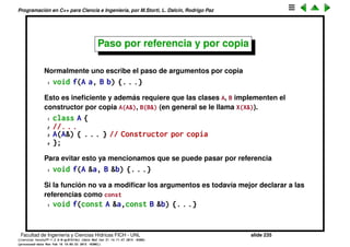 Programaci´on en C++ para Ciencia e Ingenier´ıa, por M.Storti, L. Dalc´ın, Rodrigo Paz
Reglas para las referencias (cont.)
Lo que SI se puede hacer es ir creando referencias con el mismo nombre a
diferentes objetos
1 for (int i=0; i<N; i++) {
2 for (int j=0; j<N; j++) {
3 for (int k=0; k<N; k++) {
4 A &a = av[i][j][k];
5 // manipula av[i][j][k] a trav´es de a
6 }
7 }
8 }
• No se puede hacer una referencia a NULL.
• Hacer referencias es muy eﬁciente, igual que con punteros.
Facultad de Ingenier´ıa y Ciencias H´ıdricas FICH - UNL slide 235
((version texstuff-1.2.9-12-ge83ced6) (date Wed May 27 12:15:38 2015 -0300)
(processed-date Wed May 27 12:45:10 2015 -0300))
 
