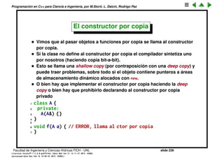 Programaci´on en C++ para Ciencia e Ingenier´ıa, por M.Storti, L. Dalc´ın, Rodrigo Paz
Paso por referencia y por copia
Normalmente uno escribe el paso de argumentos por copia
1 void f(A a, B b) {. . .}
Esto es ineﬁciente y adem´as requiere que las clases A, B implementen el
constructor por copia A(A&), B(B&) (en general se le llama X(X&)).
1 class A {
2 //. . .
3 A(A&) { . . . } // Constructor por copia
4 };
Para evitar esto ya mencionamos que se puede pasar por referencia
1 void f(A &a, B &b) {. . .}
Si la funci´on no va a modiﬁcar los argumentos es todav´ıa mejor declarar a las
referencias como const
1 void f(const A &a,const B &b) {. . .}
Facultad de Ingenier´ıa y Ciencias H´ıdricas FICH - UNL slide 236
((version texstuff-1.2.9-12-ge83ced6) (date Wed May 27 12:15:38 2015 -0300)
(processed-date Wed May 27 12:45:10 2015 -0300))
 