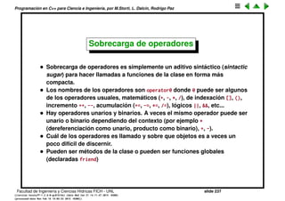 Programaci´on en C++ para Ciencia e Ingenier´ıa, por M.Storti, L. Dalc´ın, Rodrigo Paz
El constructor por copia
• Vimos que al pasar objetos a funciones por copia se llama al constructor
por copia.
• Si la clase no deﬁne al constructor por copia el compilador sintetiza uno
por nosotros (haciendo copia bit-a-bit).
• Esto se llama una shallow copy (por contraposici´on con una deep copy) y
puede traer problemas, sobre todo si el objeto contiene punteros a ´areas
de almacenamiento din´amico alocados con new.
• O bien hay que implementar el constructor por copia haciendo la deep
copy o bien hay que prohibirlo declarando al constructor por copia
privado
1 class A {
2 private:
3 A(A&) {}
4 }
5
6 void f(A a) { // ERROR, llama al ctor por copia
7 }
Facultad de Ingenier´ıa y Ciencias H´ıdricas FICH - UNL slide 237
((version texstuff-1.2.9-12-ge83ced6) (date Wed May 27 12:15:38 2015 -0300)
(processed-date Wed May 27 12:45:10 2015 -0300))
 