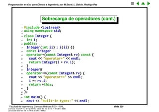 Programaci´on en C++ para Ciencia e Ingenier´ıa, por M.Storti, L. Dalc´ın, Rodrigo Paz
Sobrecarga de operadores (cont.)
En el caso de operadores unarios, el objeto al cual se aplica el operador pasa
a ser *this
1 class A {
2 A operator*(const A& right) { . . . } // producto (1)
3 };
4
5 class HandleToA {
6 A &operator*() { . . . } // dereferenciacion (2)
7 };
8
9 A a1, a2, a3;
10 HandleToA p;
11
12 a1 = a2*a3; // llama a (1) con *this = a2,
13 // right = a3 y el valor de retorno
14 // es asignado a a1
15 a1 = *p; // llama a (2) con *this = p
Facultad de Ingenier´ıa y Ciencias H´ıdricas FICH - UNL slide 239
((version texstuff-1.2.9-12-ge83ced6) (date Wed May 27 12:15:38 2015 -0300)
(processed-date Wed May 27 12:45:10 2015 -0300))
 