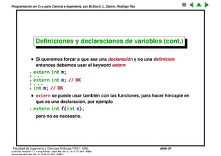 Programaci´on en C++ para Ciencia e Ingenier´ıa, por M.Storti, L. Dalc´ın, Rodrigo Paz
Deﬁniciones y declaraciones de variables
Si declaramos una variable, por ejemplo
1 int m;
si bien parace una declaraci´on, en realidad ya tiene toda la informaci´on para
construir al objeto (un entero de 4 bytes) por lo tanto el compilador lo toma
adem´as como una deﬁnici´on. Por eso no podemos incluir dos veces esta
declaraci´on/deﬁnici´on, aunque sea del mismo tipo.
1 int m;
2 . . .
3 int m; // ERROR
Facultad de Ingenier´ıa y Ciencias H´ıdricas FICH - UNL slide 24
((version texstuff-1.2.9-12-ge83ced6) (date Wed May 27 12:15:38 2015 -0300)
(processed-date Wed May 27 12:45:10 2015 -0300))
 