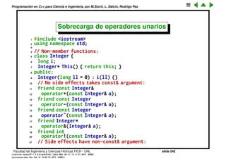 Programaci´on en C++ para Ciencia e Ingenier´ıa, por M.Storti, L. Dalc´ın, Rodrigo Paz
Sobrecarga de operadores (cont.)
• Se pueden sobrecargar buena parte de los operadores que ya existen en C.
• No se pueden inventar nuevos operadores (e.g. usar ** para la
exponenciaci´on, como en Fortran).
• No se puede cambiar la regla de precedencia de los operadores.
Facultad de Ingenier´ıa y Ciencias H´ıdricas FICH - UNL slide 242
((version texstuff-1.2.9-12-ge83ced6) (date Wed May 27 12:15:38 2015 -0300)
(processed-date Wed May 27 12:45:10 2015 -0300))
 