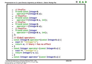 Programaci´on en C++ para Ciencia e Ingenier´ıa, por M.Storti, L. Dalc´ın, Rodrigo Paz
Sobrecarga de operadores unarios
1 #include <iostream>
2 using namespace std;
3
4 // Non-member functions:
5 class Integer {
6 long i;
7 Integer* This() { return this; }
8 public:
9 Integer(long ll = 0) : i(ll) {}
10 // No side effects takes const& argument:
11 friend const Integer&
12 operator+(const Integer& a);
13 friend const Integer
14 operator-(const Integer& a);
15 friend const Integer
16 operator˜(const Integer& a);
17 friend Integer*
18 operator&(Integer& a);
19 friend int
20 operator!(const Integer& a);
21 // Side effects have non-const& argument:
Facultad de Ingenier´ıa y Ciencias H´ıdricas FICH - UNL slide 243
((version texstuff-1.2.9-12-ge83ced6) (date Wed May 27 12:15:38 2015 -0300)
(processed-date Wed May 27 12:45:10 2015 -0300))
 