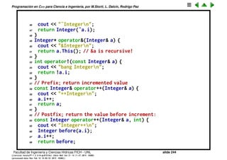 Programaci´on en C++ para Ciencia e Ingenier´ıa, por M.Storti, L. Dalc´ın, Rodrigo Paz
22 // Prefix:
23 friend const Integer&
24 operator++(Integer& a);
25 // Postfix:
26 friend const Integer
27 operator++(Integer& a, int);
28 // Prefix:
29 friend const Integer&
30 operator--(Integer& a);
31 // Postfix:
32 friend const Integer
33 operator--(Integer& a, int);
34 };
35
36 // Global operators:
37 const Integer& operator+(const Integer& a) {
38 cout << "+Integern";
39 return a; // Unary + has no effect
40 }
41 const Integer operator-(const Integer& a) {
42 cout << "-Integern";
43 return Integer(-a.i);
44 }
45 const Integer operator˜(const Integer& a) {
Facultad de Ingenier´ıa y Ciencias H´ıdricas FICH - UNL slide 244
((version texstuff-1.2.9-12-ge83ced6) (date Wed May 27 12:15:38 2015 -0300)
(processed-date Wed May 27 12:45:10 2015 -0300))
 