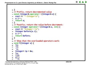 Programaci´on en C++ para Ciencia e Ingenier´ıa, por M.Storti, L. Dalc´ın, Rodrigo Paz
46 cout << "˜Integern";
47 return Integer(˜a.i);
48 }
49 Integer* operator&(Integer& a) {
50 cout << "&Integern";
51 return a.This(); // &a is recursive!
52 }
53 int operator!(const Integer& a) {
54 cout << "bang Integern";
55 return !a.i;
56 }
57 // Prefix; return incremented value
58 const Integer& operator++(Integer& a) {
59 cout << "++Integern";
60 a.i++;
61 return a;
62 }
63 // Postfix; return the value before increment:
64 const Integer operator++(Integer& a, int) {
65 cout << "Integer++n";
66 Integer before(a.i);
67 a.i++;
68 return before;
Facultad de Ingenier´ıa y Ciencias H´ıdricas FICH - UNL slide 245
((version texstuff-1.2.9-12-ge83ced6) (date Wed May 27 12:15:38 2015 -0300)
(processed-date Wed May 27 12:45:10 2015 -0300))
 