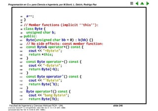 Programaci´on en C++ para Ciencia e Ingenier´ıa, por M.Storti, L. Dalc´ın, Rodrigo Paz
69 }
70 // Prefix; return decremented value
71 const Integer& operator--(Integer& a) {
72 cout << "--Integern";
73 a.i--;
74 return a;
75 }
76 // Postfix; return the value before decrement:
77 const Integer operator--(Integer& a, int) {
78 cout << "Integer--n";
79 Integer before(a.i);
80 a.i--;
81 return before;
82 }
83
84 // Show that the overloaded operators work:
85 void f(Integer a) {
86 +a;
87 -a;
88 ˜a;
89 Integer* ip = &a;
90 !a;
91 ++a;
92 a++;
93 --a;
Facultad de Ingenier´ıa y Ciencias H´ıdricas FICH - UNL slide 246
((version texstuff-1.2.9-12-ge83ced6) (date Wed May 27 12:15:38 2015 -0300)
(processed-date Wed May 27 12:45:10 2015 -0300))
 