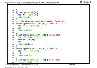 Programaci´on en C++ para Ciencia e Ingenier´ıa, por M.Storti, L. Dalc´ın, Rodrigo Paz
94 a--;
95 }
96
97 // Member functions (implicit ‘‘this’’):
98 class Byte {
99 unsigned char b;
100 public:
101 Byte(unsigned char bb = 0) : b(bb) {}
102 // No side effects: const member function:
103 const Byte& operator+() const {
104 cout << "+Byten";
105 return *this;
106 }
107 const Byte operator-() const {
108 cout << "-Byten";
109 return Byte(-b);
110 }
111 const Byte operator˜() const {
112 cout << "˜Byten";
113 return Byte(˜b);
114 }
115 Byte operator!() const {
116 cout << "bang Byten";
117 return Byte(!b);
Facultad de Ingenier´ıa y Ciencias H´ıdricas FICH - UNL slide 247
((version texstuff-1.2.9-12-ge83ced6) (date Wed May 27 12:15:38 2015 -0300)
(processed-date Wed May 27 12:45:10 2015 -0300))
 