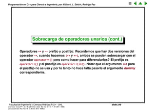 Programaci´on en C++ para Ciencia e Ingenier´ıa, por M.Storti, L. Dalc´ın, Rodrigo Paz
142 Byte before(b);
143 --b;
144 return before;
145 }
146 };
147
148 void g(Byte b) {
149 +b;
150 -b;
151 ˜b;
152 Byte* bp = &b;
153 !b;
154 ++b;
155 b++;
156 --b;
157 b--;
158 }
159
160 int main() {
161 Integer a;
162 f(a);
163 Byte b;
164 g(b);
165 } ///:˜
Facultad de Ingenier´ıa y Ciencias H´ıdricas FICH - UNL slide 249
((version texstuff-1.2.9-12-ge83ced6) (date Wed May 27 12:15:38 2015 -0300)
(processed-date Wed May 27 12:45:10 2015 -0300))
 