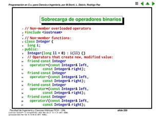 Programaci´on en C++ para Ciencia e Ingenier´ıa, por M.Storti, L. Dalc´ın, Rodrigo Paz
Sobrecarga de operadores unarios (cont.)
Operadores ++ y -- preﬁjo y postﬁjo: Recordemos que hay dos versiones del
operador ++, cuando hacemos i++ y ++i, ambos se pueden sobrecargar con el
operador operator++() pero como hacer para diferenciarlos? El preﬁjo es
operator++() y el postﬁjo es operator++(int). Notar que el argumento int para
el postﬁjo no se usa y por lo tanto no hace falta pasarle el argumento dummy
correspondiente.
Facultad de Ingenier´ıa y Ciencias H´ıdricas FICH - UNL slide 250
((version texstuff-1.2.9-12-ge83ced6) (date Wed May 27 12:15:38 2015 -0300)
(processed-date Wed May 27 12:45:10 2015 -0300))
 