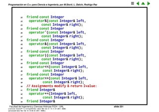 Programaci´on en C++ para Ciencia e Ingenier´ıa, por M.Storti, L. Dalc´ın, Rodrigo Paz
Sobrecarga de operadores binarios
1 // Non-member overloaded operators
2 #include <iostream>
3
4 // Non-member functions:
5 class Integer {
6 long i;
7 public:
8 Integer(long ll = 0) : i(ll) {}
9 // Operators that create new, modified value:
10 friend const Integer
11 operator+(const Integer& left,
12 const Integer& right);
13 friend const Integer
14 operator-(const Integer& left,
15 const Integer& right);
16 friend const Integer
17 operator*(const Integer& left,
18 const Integer& right);
19 friend const Integer
20 operator/(const Integer& left,
21 const Integer& right);
Facultad de Ingenier´ıa y Ciencias H´ıdricas FICH - UNL slide 251
((version texstuff-1.2.9-12-ge83ced6) (date Wed May 27 12:15:38 2015 -0300)
(processed-date Wed May 27 12:45:10 2015 -0300))
 