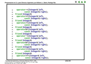 Programaci´on en C++ para Ciencia e Ingenier´ıa, por M.Storti, L. Dalc´ın, Rodrigo Paz
22 friend const Integer
23 operator%(const Integer& left,
24 const Integer& right);
25 friend const Integer
26 operatorˆ(const Integer& left,
27 const Integer& right);
28 friend const Integer
29 operator&(const Integer& left,
30 const Integer& right);
31 friend const Integer
32 operator|(const Integer& left,
33 const Integer& right);
34 friend const Integer
35 operator<<(const Integer& left,
36 const Integer& right);
37 friend const Integer
38 operator>>(const Integer& left,
39 const Integer& right);
40 // Assignments modify & return lvalue:
41 friend Integer&
42 operator+=(Integer& left,
43 const Integer& right);
44 friend Integer&
Facultad de Ingenier´ıa y Ciencias H´ıdricas FICH - UNL slide 252
((version texstuff-1.2.9-12-ge83ced6) (date Wed May 27 12:15:38 2015 -0300)
(processed-date Wed May 27 12:45:10 2015 -0300))
 