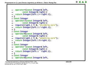 Programaci´on en C++ para Ciencia e Ingenier´ıa, por M.Storti, L. Dalc´ın, Rodrigo Paz
92 const Integer& right);
93 friend int
94 operator| |(const Integer& left,
95 const Integer& right);
96 // Write the contents to an ostream:
97 void print(std::ostream& os) const { os << i; }
98 };
99 #endif // INTEGER-H ///:˜
100
101 //: C12:Integer.cpp {O}
102 // Implementation of overloaded operators
103 #include "Integer.h"
104 #include ". ./require.h"
105
106 const Integer
107 operator+(const Integer& left,
108 const Integer& right) {
109 return Integer(left.i + right.i);
110 }
111 const Integer
112 operator-(const Integer& left,
113 const Integer& right) {
114 return Integer(left.i - right.i);
115 }
116 const Integer
Facultad de Ingenier´ıa y Ciencias H´ıdricas FICH - UNL slide 255
((version texstuff-1.2.9-12-ge83ced6) (date Wed May 27 12:15:38 2015 -0300)
(processed-date Wed May 27 12:45:10 2015 -0300))
 