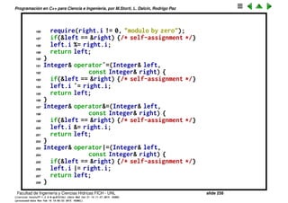 Programaci´on en C++ para Ciencia e Ingenier´ıa, por M.Storti, L. Dalc´ın, Rodrigo Paz
163 return left;
164 }
165 Integer& operator-=(Integer& left,
166 const Integer& right) {
167 if(&left == &right) {/* self-assignment */}
168 left.i -= right.i;
169 return left;
170 }
171 Integer& operator*=(Integer& left,
172 const Integer& right) {
173 if(&left == &right) {/* self-assignment */}
174 left.i *= right.i;
175 return left;
176 }
177 Integer& operator/=(Integer& left,
178 const Integer& right) {
179 require(right.i != 0, "divide by zero");
180 if(&left == &right) {/* self-assignment */}
181 left.i /= right.i;
182 return left;
183 }
184 Integer& operator%=(Integer& left,
185 const Integer& right) {
Facultad de Ingenier´ıa y Ciencias H´ıdricas FICH - UNL slide 258
((version texstuff-1.2.9-12-ge83ced6) (date Wed May 27 12:15:38 2015 -0300)
(processed-date Wed May 27 12:45:10 2015 -0300))
 