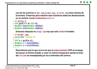 Programaci´on en C++ para Ciencia e Ingenier´ıa, por M.Storti, L. Dalc´ın, Rodrigo Paz
Incluyendo headers
• Es usual que en nuestros programas escribamos una serie de funciones
que despu´es utilizaremos en otras partes del programa.
1 // utils.cpp
2 int gcd(int m,int n) { /* . . . */ }
3 double cos(double alpha) { /* . . . */ }
4 double sin(double alpha) { /* . . . */ }
5 . . .
• Cuando queremos usar estas funciones en otro archivo fuente prog.cpp
primero tenemos que declararlas
1 // prog.cpp
2 int gcd(int m,int n);
3 double cos(double alpha);
4 double sin(double alpha);
5 . . .
6 int x = gcd(m,n);
7 double c = cos(alpha);
8 double s = sin(theta);
9 . . .
Esto se vuelve muy engorroso si hay que incluir las declaraciones en cada
Facultad de Ingenier´ıa y Ciencias H´ıdricas FICH - UNL slide 26
((version texstuff-1.2.9-12-ge83ced6) (date Wed May 27 12:15:38 2015 -0300)
(processed-date Wed May 27 12:45:10 2015 -0300))
 