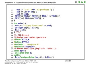 Programaci´on en C++ para Ciencia e Ingenier´ıa, por M.Storti, L. Dalc´ın, Rodrigo Paz
256 //{L} Integer
257 #include "Integer.h"
258 #include <fstream>
259 using namespace std;
260 ofstream out("IntegerTest.out");
261
262 void h(Integer& c1, Integer& c2) {
263 // A complex expression:
264 c1 += c1 * c2 + c2 % c1;
265 #define TRY(OP) 
266 out << "c1 = "; c1.print(out); 
267 out << ", c2 = "; c2.print(out); 
268 out << "; c1 " #OP " c2 produces "; 
269 (c1 OP c2).print(out); 
270 out << endl;
271 TRY(+) TRY(-) TRY(*) TRY(/)
272 TRY(%) TRY(ˆ) TRY(&) TRY(|)
273 TRY(<<) TRY(>>) TRY(+=) TRY(-=)
274 TRY(*=) TRY(/=) TRY(%=) TRY(ˆ=)
275 TRY(&=) TRY(|=) TRY(>>=) TRY(<<=)
276 // Conditionals:
277 #define TRYC(OP) 
278 out << "c1 = "; c1.print(out); 
279 out << ", c2 = "; c2.print(out); 
Facultad de Ingenier´ıa y Ciencias H´ıdricas FICH - UNL slide 262
((version texstuff-1.2.9-12-ge83ced6) (date Wed May 27 12:15:38 2015 -0300)
(processed-date Wed May 27 12:45:10 2015 -0300))
 