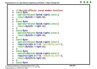 Programaci´on en C++ para Ciencia e Ingenier´ıa, por M.Storti, L. Dalc´ın, Rodrigo Paz
280 out << "; c1 " #OP " c2 produces "; 
281 out << (c1 OP c2); 
282 out << endl;
283 TRYC(<) TRYC(>) TRYC(==) TRYC(!=) TRYC(<=)
284 TRYC(>=) TRYC(&&) TRYC(| |)
285 }
286
287 int main() {
288 cout << "friend functions" << endl;
289 Integer c1(47), c2(9);
290 h(c1, c2);
291 } ///:˜
292
293 //: C12:Byte.h
294 // Member overloaded operators
295 #ifndef BYTE-H
296 #define BYTE-H
297 #include ". ./require.h"
298 #include <iostream>
299 // Member functions (implicit ‘‘this’’):
300 class Byte {
301 unsigned char b;
302 public:
303 Byte(unsigned char bb = 0) : b(bb) {}
Facultad de Ingenier´ıa y Ciencias H´ıdricas FICH - UNL slide 263
((version texstuff-1.2.9-12-ge83ced6) (date Wed May 27 12:15:38 2015 -0300)
(processed-date Wed May 27 12:45:10 2015 -0300))
 