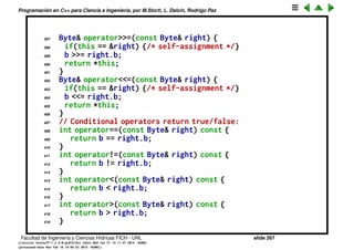 Programaci´on en C++ para Ciencia e Ingenier´ıa, por M.Storti, L. Dalc´ın, Rodrigo Paz
374 return *this;
375 }
376 Byte& operator%=(const Byte& right) {
377 require(right.b != 0, "modulo by zero");
378 if(this == &right) {/* self-assignment */}
379 b %= right.b;
380 return *this;
381 }
382 Byte& operatorˆ=(const Byte& right) {
383 if(this == &right) {/* self-assignment */}
384 b ˆ= right.b;
385 return *this;
386 }
387 Byte& operator&=(const Byte& right) {
388 if(this == &right) {/* self-assignment */}
389 b &= right.b;
390 return *this;
391 }
392 Byte& operator|=(const Byte& right) {
393 if(this == &right) {/* self-assignment */}
394 b |= right.b;
395 return *this;
396 }
Facultad de Ingenier´ıa y Ciencias H´ıdricas FICH - UNL slide 267
((version texstuff-1.2.9-12-ge83ced6) (date Wed May 27 12:15:38 2015 -0300)
(processed-date Wed May 27 12:45:10 2015 -0300))
 