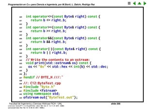 Programaci´on en C++ para Ciencia e Ingenier´ıa, por M.Storti, L. Dalc´ın, Rodrigo Paz
397 Byte& operator>>=(const Byte& right) {
398 if(this == &right) {/* self-assignment */}
399 b >>= right.b;
400 return *this;
401 }
402 Byte& operator<<=(const Byte& right) {
403 if(this == &right) {/* self-assignment */}
404 b <<= right.b;
405 return *this;
406 }
407 // Conditional operators return true/false:
408 int operator==(const Byte& right) const {
409 return b == right.b;
410 }
411 int operator!=(const Byte& right) const {
412 return b != right.b;
413 }
414 int operator<(const Byte& right) const {
415 return b < right.b;
416 }
417 int operator>(const Byte& right) const {
418 return b > right.b;
419 }
Facultad de Ingenier´ıa y Ciencias H´ıdricas FICH - UNL slide 268
((version texstuff-1.2.9-12-ge83ced6) (date Wed May 27 12:15:38 2015 -0300)
(processed-date Wed May 27 12:45:10 2015 -0300))
 