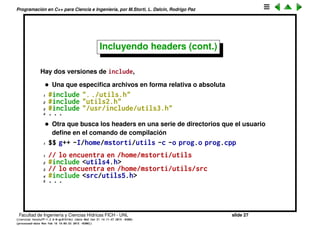 Programaci´on en C++ para Ciencia e Ingenier´ıa, por M.Storti, L. Dalc´ın, Rodrigo Paz
uno de los archivos prog1.cpp, prog2.cpp... y utils.cpp tiene cientos de
funciones. Entonces para resolver esto incluimos todas las declaraciones
en un archivo header (cabecera) utils.h:
1 // utils.h
2 int gcd(int m,int n);
3 double cos(double alpha);
4 double sin(double alpha);
Entonces despu´es en prog1.cpp hay que solo incluir el header:
1 // prog1.cpp
2 #include "utils.h"
3 . . .
4 int x = gcd(m,n);
5 double c = cos(alpha);
6 double s = sin(theta);
7 . . .
Recordemos que lo que ocurre es que el preprocesador CPP se encarga
de buscar el archivo header y crear un archivo temporario donde la linea
del include es reemplazada por los contenidos del archivo.
Facultad de Ingenier´ıa y Ciencias H´ıdricas FICH - UNL slide 27
((version texstuff-1.2.9-12-ge83ced6) (date Wed May 27 12:15:38 2015 -0300)
(processed-date Wed May 27 12:45:10 2015 -0300))
 