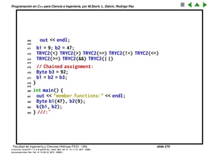 Programaci´on en C++ para Ciencia e Ingenier´ıa, por M.Storti, L. Dalc´ın, Rodrigo Paz
444
445 void k(Byte& b1, Byte& b2) {
446 b1 = b1 * b2 + b2 % b1;
447
448 #define TRY2(OP) 
449 out << "b1 = "; b1.print(out); 
450 out << ", b2 = "; b2.print(out); 
451 out << "; b1 " #OP " b2 produces "; 
452 (b1 OP b2).print(out); 
453 out << endl;
454
455 b1 = 9; b2 = 47;
456 TRY2(+) TRY2(-) TRY2(*) TRY2(/)
457 TRY2(%) TRY2(ˆ) TRY2(&) TRY2(|)
458 TRY2(<<) TRY2(>>) TRY2(+=) TRY2(-=)
459 TRY2(*=) TRY2(/=) TRY2(%=) TRY2(ˆ=)
460 TRY2(&=) TRY2(|=) TRY2(>>=) TRY2(<<=)
461 TRY2(=) // Assignment operator
462
463 // Conditionals:
464 #define TRYC2(OP) 
465 out << "b1 = "; b1.print(out); 
466 out << ", b2 = "; b2.print(out); 
467 out << "; b1 " #OP " b2 produces "; 
468 out << (b1 OP b2); 
Facultad de Ingenier´ıa y Ciencias H´ıdricas FICH - UNL slide 270
((version texstuff-1.2.9-12-ge83ced6) (date Wed May 27 12:15:38 2015 -0300)
(processed-date Wed May 27 12:45:10 2015 -0300))
 