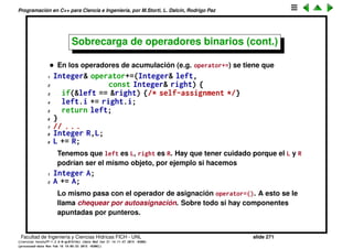 Programaci´on en C++ para Ciencia e Ingenier´ıa, por M.Storti, L. Dalc´ın, Rodrigo Paz
469 out << endl;
470
471 b1 = 9; b2 = 47;
472 TRYC2(<) TRYC2(>) TRYC2(==) TRYC2(!=) TRYC2(<=)
473 TRYC2(>=) TRYC2(&&) TRYC2(| |)
474
475 // Chained assignment:
476 Byte b3 = 92;
477 b1 = b2 = b3;
478 }
479
480 int main() {
481 out << "member functions:" << endl;
482 Byte b1(47), b2(9);
483 k(b1, b2);
484 } ///:˜
Facultad de Ingenier´ıa y Ciencias H´ıdricas FICH - UNL slide 271
((version texstuff-1.2.9-12-ge83ced6) (date Wed May 27 12:15:38 2015 -0300)
(processed-date Wed May 27 12:45:10 2015 -0300))
 