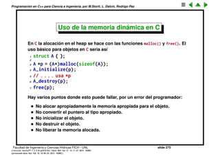 Programaci´on en C++ para Ciencia e Ingenier´ıa, por M.Storti, L. Dalc´ın, Rodrigo Paz
Creaci´on din´amica de objetos
Las variables de un programa pueden ser alocados en tres formas diferentes
y normalmente viven en secciones diferentes de memoria
• Objetos globales y est´aticos son alocados en el momento de arrancar el
programa y viven durante toda la duraci´on del mismo.
• Objetos din´amicos son alocados al entrar en el scope correspondiente.
La alocaci´on se hace en el stack.
• Objetos pueden ser alocados y desalocados en cualquier momento
(responsabilidad del programador) en el heap.
Facultad de Ingenier´ıa y Ciencias H´ıdricas FICH - UNL slide 275
((version texstuff-1.2.9-12-ge83ced6) (date Wed May 27 12:15:38 2015 -0300)
(processed-date Wed May 27 12:45:10 2015 -0300))
 