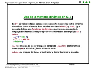 Programaci´on en C++ para Ciencia e Ingenier´ıa, por M.Storti, L. Dalc´ın, Rodrigo Paz
Uso de la memoria din´amica en C
En C la alocaci´on en el heap se hace con las funciones malloc() y free(). El
uso b´asico para objetos en C ser´ıa as´ı
1 struct A { };
2
3 A *p = (A*)malloc(sizeof(A));
4 A-initialize(p);
5 // . . . . usa *p
6 A-destroy(p);
7 free(p);
Hay varios puntos donde esto puede fallar, por un error del programador:
• No alocar apropiadamente la memoria apropiada para el objeto.
• No convertir el puntero al tipo apropiado.
• No inicializar el objeto.
• No destruir el objeto.
• No liberar la memoria alocada.
Facultad de Ingenier´ıa y Ciencias H´ıdricas FICH - UNL slide 276
((version texstuff-1.2.9-12-ge83ced6) (date Wed May 27 12:15:38 2015 -0300)
(processed-date Wed May 27 12:45:10 2015 -0300))
 