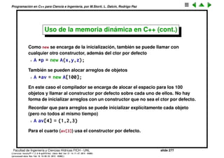 Programaci´on en C++ para Ciencia e Ingenier´ıa, por M.Storti, L. Dalc´ın, Rodrigo Paz
Uso de la memoria din´amica en C++
En C++ se trata que todas estas acciones sean hechas en lo posible en forma
autom´atica por el operador. Para esto las funciones malloc() y free() (que
despu´es de todo son funciones de librer´ıa es decir que no son parte del
lenguaje) son reemplazadas por operadores intr´ınsecos del lenguaje: new y
delete.
1 A *p = new A;
2 // . . . usa *p
3 delete p;
new A se encarga de alocar el espacio apropiado (sizeof(A), castear al tipo
correcto (A*) e inicializar (llamar al constructor).
delete p se encarga de llamar al destructor y liberar la memoria alocada.
Facultad de Ingenier´ıa y Ciencias H´ıdricas FICH - UNL slide 277
((version texstuff-1.2.9-12-ge83ced6) (date Wed May 27 12:15:38 2015 -0300)
(processed-date Wed May 27 12:45:10 2015 -0300))
 