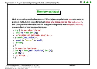 Programaci´on en C++ para Ciencia e Ingenier´ıa, por M.Storti, L. Dalc´ın, Rodrigo Paz
Porqu´e usar new y no arreglos
1 A av1[20]; // OK la dimension es una cte
2
3 const int m=100;
4 A av1[m]; // OK la dimension es una cte
5
6 int n=100;
7 A a[n]; // ERROR
El ´ultimo deber´ıa dar error de compilaci´on aunque dependiendo del
compilador puede que no lo de (ser´ıa una extensi´on del compilador). De
todas formas siempre es m´as restrictivo que alocar con new porque el arreglo
es desalocado y destruido cuando termina su scope.
Facultad de Ingenier´ıa y Ciencias H´ıdricas FICH - UNL slide 279
((version texstuff-1.2.9-12-ge83ced6) (date Wed May 27 12:15:38 2015 -0300)
(processed-date Wed May 27 12:45:10 2015 -0300))
 