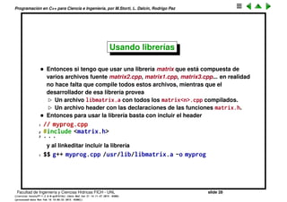 Programaci´on en C++ para Ciencia e Ingenier´ıa, por M.Storti, L. Dalc´ın, Rodrigo Paz
Incluyendo headers (cont.)
Hay dos versiones de include,
• Una que especiﬁca archivos en forma relativa o absoluta
1 #include ". ./utils.h"
2 #include "utils2.h"
3 #include "/usr/include/utils3.h"
4 . . .
• Otra que busca los headers en una serie de directorios que el usuario
deﬁne en el comando de compilaci´on
1 $$ g++ -I/home/mstorti/utils -c -o prog.o prog.cpp
1 // lo encuentra en /home/mstorti/utils
2 #include <utils4.h>
3 // lo encuentra en /home/mstorti/utils/src
4 #include <src/utils5.h>
5 . . .
Facultad de Ingenier´ıa y Ciencias H´ıdricas FICH - UNL slide 28
((version texstuff-1.2.9-12-ge83ced6) (date Wed May 27 12:15:38 2015 -0300)
(processed-date Wed May 27 12:45:10 2015 -0300))
 