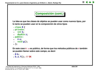 Programaci´on en C++ para Ciencia e Ingenier´ıa, por M.Storti, L. Dalc´ın, Rodrigo Paz
Composici´on
Hasta ahora vimos clases/estructuras que se construyen a partir de tipos
b´asicos usando composici´on.
1 class A {
2 private:
3 int i;
4 double x;
5 public:
6 char c;
7 void f();
8 };
Facultad de Ingenier´ıa y Ciencias H´ıdricas FICH - UNL slide 281
((version texstuff-1.2.9-12-ge83ced6) (date Wed May 27 12:15:38 2015 -0300)
(processed-date Wed May 27 12:45:10 2015 -0300))
 