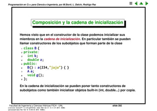 Programaci´on en C++ para Ciencia e Ingenier´ıa, por M.Storti, L. Dalc´ın, Rodrigo Paz
Composici´on (cont.)
La idea es que las clases de objetos se pueden usar como nuevos tipos, por
lo tanto se pueden usar en la composici´on de otros tipos
1 class B {
2 private:
3 int k;
4 double z;
5 public:
6 A a;
7 void g();
8 };
En este caso B::a es p´ublico, de forma que los m´etodos p´ublicos de A tambi´en
se pueden llamar sobre este campo, es decir
1 B b;
2 b.a.f(); // OK
Facultad de Ingenier´ıa y Ciencias H´ıdricas FICH - UNL slide 282
((version texstuff-1.2.9-12-ge83ced6) (date Wed May 27 12:15:38 2015 -0300)
(processed-date Wed May 27 12:45:10 2015 -0300))
 