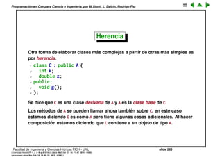 Programaci´on en C++ para Ciencia e Ingenier´ıa, por M.Storti, L. Dalc´ın, Rodrigo Paz
Composici´on y la cadena de inicializaci´on
Hemos visto que en el constructor de la clase podemos inicializar sus
miembros en la cadena de inicializaci´on. En particular tambi´en se pueden
llamar constructores de los subobjetos que forman parte de la clase
1 class B {
2 private:
3 int k;
4 double z;
5 public:
6 B() : a(234,"jaja") { }
7 A a;
8 void g();
9 };
En la cadena de inicializaci´on se pueden poner tanto constructores de
subobjetos como tambi´en inicializar objetos built-in (int, double...) por copia.
Facultad de Ingenier´ıa y Ciencias H´ıdricas FICH - UNL slide 283
((version texstuff-1.2.9-12-ge83ced6) (date Wed May 27 12:15:38 2015 -0300)
(processed-date Wed May 27 12:45:10 2015 -0300))
 