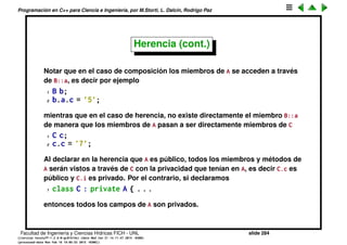 Programaci´on en C++ para Ciencia e Ingenier´ıa, por M.Storti, L. Dalc´ın, Rodrigo Paz
Herencia
Otra forma de elaborar clases m´as complejas a partir de otras m´as simples es
por herencia.
1 class C : public A {
2 int k;
3 double z;
4 public:
5 void g();
6 };
Se dice que C es una clase derivada de A y A es la clase base de C.
Los m´etodos de A se pueden llamar ahora tambi´en sobre C. en este caso
estamos diciendo C es como A pero tiene algunas cosas adicionales. Al hacer
composici´on estamos diciendo que C contiene a un objeto de tipo A.
Facultad de Ingenier´ıa y Ciencias H´ıdricas FICH - UNL slide 284
((version texstuff-1.2.9-12-ge83ced6) (date Wed May 27 12:15:38 2015 -0300)
(processed-date Wed May 27 12:45:10 2015 -0300))
 