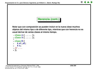 Programaci´on en C++ para Ciencia e Ingenier´ıa, por M.Storti, L. Dalc´ın, Rodrigo Paz
Herencia (cont.)
Notar que en el caso de composici´on los miembros de A se acceden a trav´es
de B::a, es decir por ejemplo
1 B b;
2 b.a.c = ’5’;
mientras que en el caso de herencia, no existe directamente el miembro B::a
de manera que los miembros de A pasan a ser directamente miembros de C
1 C c;
2 c.c = ’7’;
Al declarar en la herencia que A es p´ublico, todos los miembros y m´etodos de
A ser´an vistos a trav´es de C con la privacidad que ten´ıan en A, es decir C.c es
p´ublico y C.i es privado. Por el contrario, si declaramos
1 class C : private A { . . .
entonces todos los campos de A son privados.
Facultad de Ingenier´ıa y Ciencias H´ıdricas FICH - UNL slide 285
((version texstuff-1.2.9-12-ge83ced6) (date Wed May 27 12:15:38 2015 -0300)
(processed-date Wed May 27 12:45:10 2015 -0300))
 