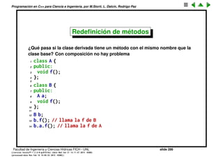 Programaci´on en C++ para Ciencia e Ingenier´ıa, por M.Storti, L. Dalc´ın, Rodrigo Paz
Herencia (cont.)
Notar que con composici´on se pueden incluir en la nueva clase muchos
objetos del mismo tipo o de diferente tipo, mientras que con herencia no es
usual derivar de varias clases al mismo tiempo.
1 class A { . . . . };
2 class X { . . . . };
3
4 class B {
5 A a1,a2;
6 X x;
7 // . . .
8 };
Facultad de Ingenier´ıa y Ciencias H´ıdricas FICH - UNL slide 286
((version texstuff-1.2.9-12-ge83ced6) (date Wed May 27 12:15:38 2015 -0300)
(processed-date Wed May 27 12:45:10 2015 -0300))
 