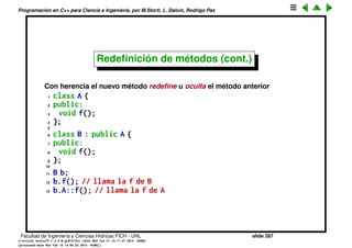 Programaci´on en C++ para Ciencia e Ingenier´ıa, por M.Storti, L. Dalc´ın, Rodrigo Paz
Redeﬁnici´on de m´etodos
¿Qu´e pasa si la clase derivada tiene un m´etodo con el mismo nombre que la
clase base? Con composici´on no hay problema
1 class A {
2 public:
3 void f();
4 };
5
6 class B {
7 public:
8 A a;
9 void f();
10 };
11
12 B b;
13 b.f(); // llama la f de B
14 b.a.f(); // llama la f de A
Facultad de Ingenier´ıa y Ciencias H´ıdricas FICH - UNL slide 287
((version texstuff-1.2.9-12-ge83ced6) (date Wed May 27 12:15:38 2015 -0300)
(processed-date Wed May 27 12:45:10 2015 -0300))
 