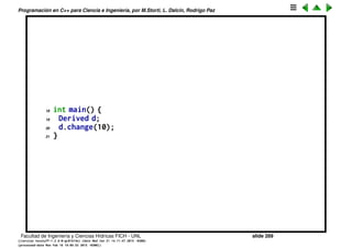 Programaci´on en C++ para Ciencia e Ingenier´ıa, por M.Storti, L. Dalc´ın, Rodrigo Paz
Herencia protegida
Hay una forma de herencia que es intermedia entre p´ublico y privado, y es la
herencia protected. En este caso lo m´etodos de la clase son privados para el
exterior pero pueden ser usados como p´ublicos por la base derivada.
1 class Base {
2 int i;
3 protected:
4 int read() const { return i; }
5 void set(int ii) { i = ii; }
6 public:
7 Base(int ii = 0) : i(ii) {}
8 int value(int m) const { return m*i; }
9 };
10
11 class Derived : public Base {
12 int j;
13 public:
14 Derived(int jj = 0) : j(jj) {}
15 void change(int x) { set(x); }
16 };
17
Facultad de Ingenier´ıa y Ciencias H´ıdricas FICH - UNL slide 289
((version texstuff-1.2.9-12-ge83ced6) (date Wed May 27 12:15:38 2015 -0300)
(processed-date Wed May 27 12:45:10 2015 -0300))
 