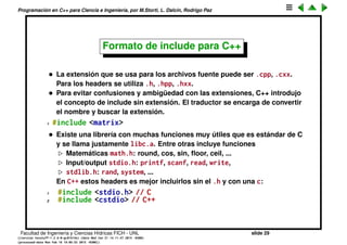 Programaci´on en C++ para Ciencia e Ingenier´ıa, por M.Storti, L. Dalc´ın, Rodrigo Paz
Usando librer´ıas
• Entonces si tengo que usar una librer´ıa matrix que est´a compuesta de
varios archivos fuente matrix2.cpp, matrix1.cpp, matrix3.cpp... en realidad
no hace falta que compile todos estos archivos, mientras que el
desarrollador de esa librer´ıa provea
Un archivo libmatrix.a con todos los matrix<n>.cpp compilados.
Un archivo header con las declaraciones de las funciones matrix.h.
• Entonces para usar la librer´ıa basta con incluir el header
1 // myprog.cpp
2 #include <matrix.h>
3 . . .
y al linkeditar incluir la librer´ıa
1 $$ g++ myprog.cpp /usr/lib/libmatrix.a -o myprog
Facultad de Ingenier´ıa y Ciencias H´ıdricas FICH - UNL slide 29
((version texstuff-1.2.9-12-ge83ced6) (date Wed May 27 12:15:38 2015 -0300)
(processed-date Wed May 27 12:45:10 2015 -0300))
 