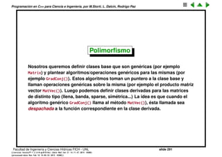 Programaci´on en C++ para Ciencia e Ingenier´ıa, por M.Storti, L. Dalc´ın, Rodrigo Paz
Upcasting
El compilador nos deja sin problema castear un puntero de la clase derivada a
la clase base, porque sabe que la clase derivada tiene todas las cosas de la
base
1 class Base { //. . .
2
3 class Derived : public Base { . . .
4
5 Derived d1, d2;
6 Base &b = d1;
7 Base *p = &d2;
Esto se llama upcasting. Sin embargo, si llamamos a un m´etodo de la clase
que est´a implementado en las dos, llama al de la base.
1 p->f(); // llama a Base::f()
Facultad de Ingenier´ıa y Ciencias H´ıdricas FICH - UNL slide 291
((version texstuff-1.2.9-12-ge83ced6) (date Wed May 27 12:15:38 2015 -0300)
(processed-date Wed May 27 12:45:10 2015 -0300))
 