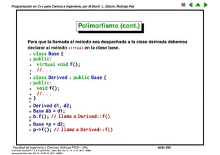 Programaci´on en C++ para Ciencia e Ingenier´ıa, por M.Storti, L. Dalc´ın, Rodrigo Paz
Polimorﬁsmo
Nosotros queremos deﬁnir clases base que son gen´ericas (por ejemplo
Matrix) y plantear algoritmos/operaciones gen´ericos para las mismas (por
ejemplo GradConj()). Estos algoritmos toman un puntero a la clase base y
llaman operaciones gen´ericas sobre la misma (por ejemplo el producto matriz
vector MatVec()). Luego podemos deﬁnir clases derivadas para las matrices
de distinto tipo (llena, banda, sparse, sim´etrica...) La idea es que cuando el
algoritmo gen´erico GradConj() llama al m´etodo MatVec()), ´esta llamada sea
despachada a la funci´on correspondiente en la clase derivada.
Facultad de Ingenier´ıa y Ciencias H´ıdricas FICH - UNL slide 292
((version texstuff-1.2.9-12-ge83ced6) (date Wed May 27 12:15:38 2015 -0300)
(processed-date Wed May 27 12:45:10 2015 -0300))
 