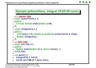 Programaci´on en C++ para Ciencia e Ingenier´ıa, por M.Storti, L. Dalc´ın, Rodrigo Paz
Ejemplo polimorﬁsmo. Integral 1D/2D/3D (cont.)
Empecemos deﬁniendo el tipo de funciones de una variable
1 class scalarfun1d-t {
2 public:
3 virtual double eval(double x)=0;
4 };
Notemos que el m´etodo eval() est´a declarado =0 eso quiere decir que no se
implementar´a, por lo tanto es una clase virtual pura es decir que no se
pueden deﬁnir instancias de esta clase. S´olo es un prototipo del cual
podremos derivar clases concretas que podr´an ser integradas.
Facultad de Ingenier´ıa y Ciencias H´ıdricas FICH - UNL slide 295
((version texstuff-1.2.9-12-ge83ced6) (date Wed May 27 12:15:38 2015 -0300)
(processed-date Wed May 27 12:45:10 2015 -0300))
 