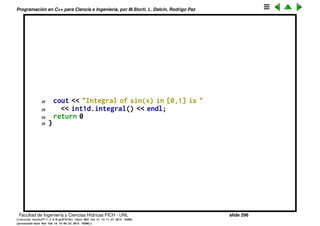 Programaci´on en C++ para Ciencia e Ingenier´ıa, por M.Storti, L. Dalc´ın, Rodrigo Paz
Ejemplo polimorﬁsmo. Integral 1D/2D/3D (cont.)
1 // LIBRARY CODE
2 class scalarfun1d-t {
3 public:
4 virtual double eval(double x)=0;
5 };
6
7 class integral1d-t {
8 public:
9 void set(int N, double a,double b,scalarfun1d-t *fxp);
10 double integral();
11 };
12
13 // USER CODE
14 class sin-fun-t : public scalarfun1d-t {
15 public:
16 double eval(double x) { return sin(x); }
17 } sin-fun;
18
19 int main() {
20 integral1d-t int1d;
21 int1d.set(100,0,1,&sin-fun);
Facultad de Ingenier´ıa y Ciencias H´ıdricas FICH - UNL slide 296
((version texstuff-1.2.9-12-ge83ced6) (date Wed May 27 12:15:38 2015 -0300)
(processed-date Wed May 27 12:45:10 2015 -0300))
 