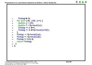 Programaci´on en C++ para Ciencia e Ingenier´ıa, por M.Storti, L. Dalc´ın, Rodrigo Paz
Clase que calcula integral 1D
1 class integral1d-t {
2 private:
3 int N; // Nbr of integration pts
4 double xa,xb; // integration interval
5 scalarfun1d-t *fp; // ptr to function
6 public:
7 // Ctor, set values
8 integral1d-t(int Na=0,double xaa=NAN,
9 double xba=NAN,scalarfun1d-t *fpa=NULL) {
10 set(Na,xaa,xba,fpa);
11 }
12 // Set values
13 void set(int Na,double xaa,double xba,scalarfun1d-t *fpa) {
14 N=Na; xa=xaa; xb=xba; fp=fpa;
15 }
16 // Computes the integral using Simpson’s rule
17 double integral() {
18 double
19 h = (xb-xa)/N,
20 h2 = h/2.0,
Facultad de Ingenier´ıa y Ciencias H´ıdricas FICH - UNL slide 298
((version texstuff-1.2.9-12-ge83ced6) (date Wed May 27 12:15:38 2015 -0300)
(processed-date Wed May 27 12:45:10 2015 -0300))
 