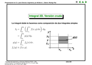 Programaci´on en C++ para Ciencia e Ingenier´ıa, por M.Storti, L. Dalc´ın, Rodrigo Paz
21 finteg=0.0;
22 for (int j=0; j<N; j++) {
23 double x = j*h;
24 double f = fp->eval(x);
25 finteg += 2.0*f;
26 finteg += 4.0*fp->eval(x+h2);
27 }
28 finteg -= fp->eval(xa);
29 finteg += fp->eval(xb);
30 finteg *= h/6.0;
31 return finteg;
32 }
33 };
Facultad de Ingenier´ıa y Ciencias H´ıdricas FICH - UNL slide 299
((version texstuff-1.2.9-12-ge83ced6) (date Wed May 27 12:15:38 2015 -0300)
(processed-date Wed May 27 12:45:10 2015 -0300))
 