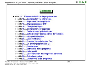 Programaci´on en C++ para Ciencia e Ingenier´ıa, por M.Storti, L. Dalc´ın, Rodrigo Paz
Contents
• slide 11.....Elementos b´asicos de programaci´on
slide 13.....Compilaci´on vs. int´erpretes
slide 14.....El proceso de compilaci´on
slide 16.....El preprocesador CPP
slide 19.....Chequeo de tipos
slide 20.....Compilaci´on por separado
slide 22.....Declaraciones y deﬁniciones
slide 24.....Deﬁniciones y declaraciones de variables
slide 26.....Incluyendo headers
slide 29.....Usando librer´ıas
slide 30.....Formato de include para C++
slide 31.....Un primer programa en C++
slide 32.....Namespaces
slide 35.....Estructura de un programa
slide 37.....Hello world
slide 38.....Concatenaci´on de arreglos de caracters
slide 39.....Entrada de datos
slide 40.....Llamando a otros programas
Facultad de Ingenier´ıa y Ciencias H´ıdricas FICH - UNL slide 3
((version texstuff-1.2.9-12-ge83ced6) (date Wed May 27 12:15:38 2015 -0300)
(processed-date Wed May 27 12:45:10 2015 -0300))
 