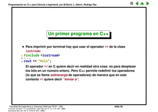 Programaci´on en C++ para Ciencia e Ingenier´ıa, por M.Storti, L. Dalc´ın, Rodrigo Paz
Formato de include para C++
• La extensi´on que se usa para los archivos fuente puede ser .cpp, .cxx.
Para los headers se utiliza .h, .hpp, .hxx.
• Para evitar confusiones y ambig¨uedad con las extensiones, C++ introdujo
el concepto de include sin extensi´on. El traductor se encarga de convertir
el nombre y buscar la extensi´on.
1 #include <matrix>
• Existe una librer´ıa con muchas funciones muy ´utiles que es est´andar de C
y se llama justamente libc.a. Entre otras incluye funciones
Matem´aticas math.h: round, cos, sin, ﬂoor, ceil, ...
Input/output stdio.h: printf, scanf, read, write,
stdlib.h: rand, system, ...
En C++ estos headers es mejor incluirlos sin el .h y con una c:
1 #include <stdio.h> // C
2 #include <cstdio> // C++
Facultad de Ingenier´ıa y Ciencias H´ıdricas FICH - UNL slide 30
((version texstuff-1.2.9-12-ge83ced6) (date Wed May 27 12:15:38 2015 -0300)
(processed-date Wed May 27 12:45:10 2015 -0300))
 